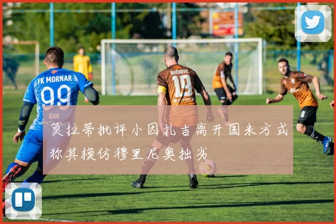 莫拉蒂批评小因扎吉离开国米方式称其模仿穆里尼奥拙劣