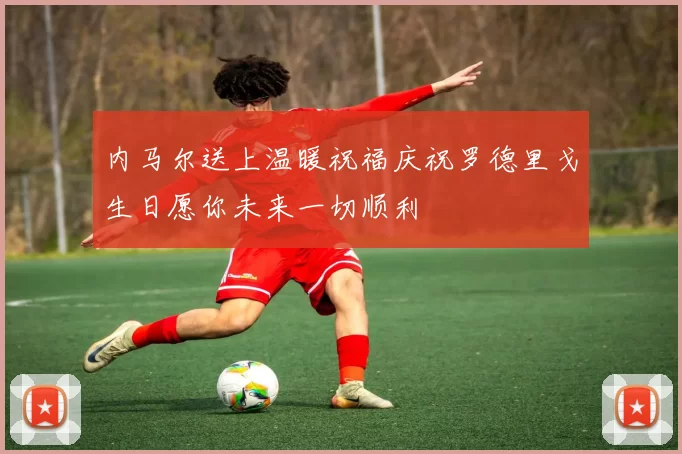 内马尔送上温暖祝福庆祝罗德里戈生日愿你未来一切顺利