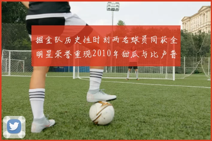 掘金队历史性时刻两名球员同获全明星荣誉重现2010年甜瓜与比卢普斯辉煌