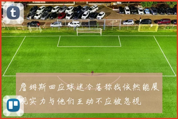 詹姆斯回应球迷冷落称我依然能展现实力与他们互动不应被忽视