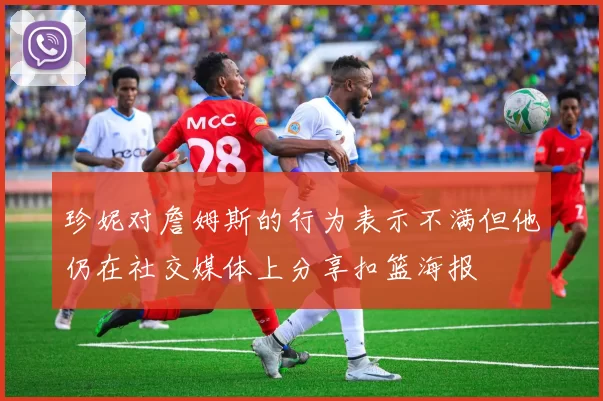 珍妮对詹姆斯的行为表示不满但他仍在社交媒体上分享扣篮海报