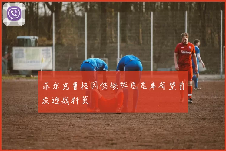 菲尔克鲁格因伤缺阵恩昆库有望首发迎战科莫