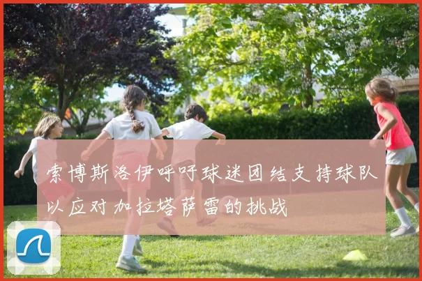 索博斯洛伊呼吁球迷团结支持球队以应对加拉塔萨雷的挑战