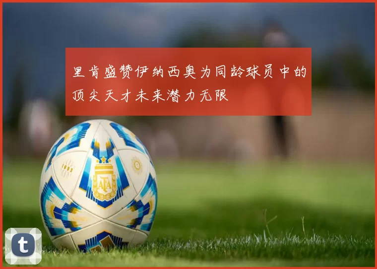 里肯盛赞伊纳西奥为同龄球员中的顶尖天才未来潜力无限
