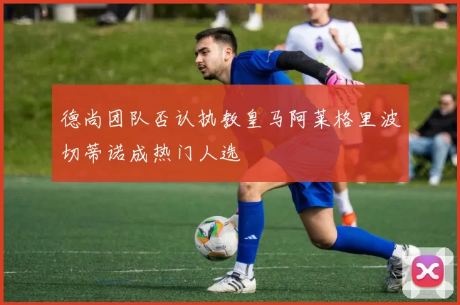 德尚团队否认执教皇马阿莱格里波切蒂诺成热门人选