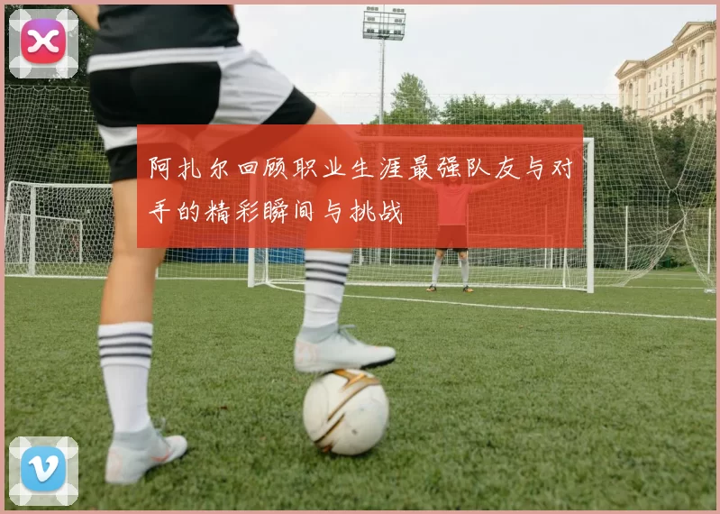 阿扎尔回顾职业生涯最强队友与对手的精彩瞬间与挑战