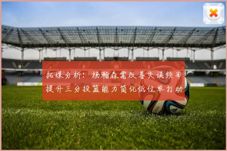 拓媒分析：杨瀚森需改善失误频率提升三分投篮能力简化低位单打动作