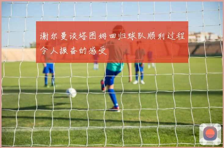 谢尔曼谈塔图姆回归球队顺利过程令人振奋的感受